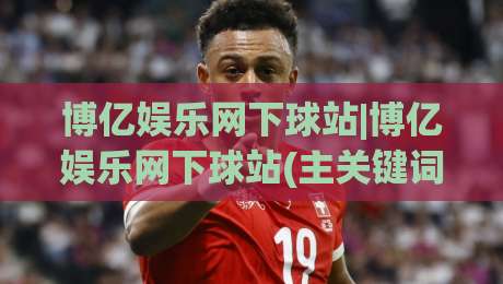 博亿娱乐网下球站|博亿娱乐网下球站(主关键词)如何快速找到稳定入口与流畅体验-今日最新外围博球站半全场动画水位精彩片段流畅代理