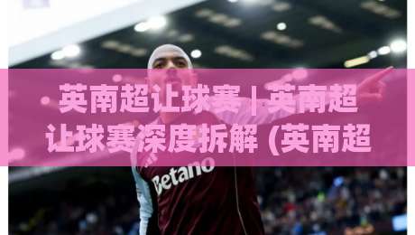 英南超让球赛 | 英南超让球赛深度拆解 (英南超) 从联赛底层逻辑看懂让球赛的节奏密码-最大权威网页投球网波胆盘大球分析走地大全早盘