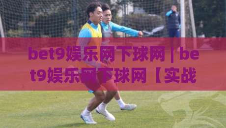 bet9娱乐网下球网 | bet9娱乐网下球网【实战】从零到一掌握下球网核心逻辑 (bet9娱乐网下球网)-最大权威网页押球站直播指南蓝光低水无需注册观看