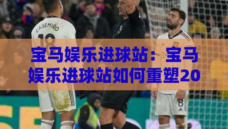 宝马娱乐进球站：宝马娱乐进球站如何重塑2026观赛节奏？宝马娱乐进球站+多屏互动新体验-最大权威网页娱乐网代理1080P官网无插件低调看冠军