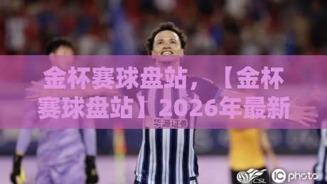 金杯赛球盘站,【金杯赛球盘站】2026年最新赛事深度解析与投注思路