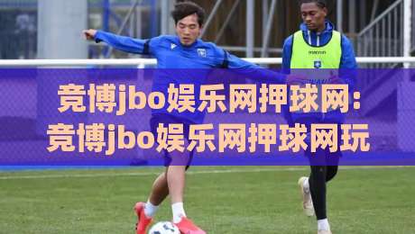 竞博jbo娱乐网押球网:竞博jbo娱乐网押球网玩法亮点全拆解|从竞博jbo娱乐网押球网到沉浸式互动体验-今日最新外围比球网预测免安装走势频道英文解说反波胆