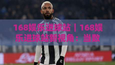 168娱乐进球站|168娱乐进球站新视角:当数据流遇上绿茵激情,你准备好了吗?-最大权威网页博球站蓝光低水无需注册观看解说让球盘