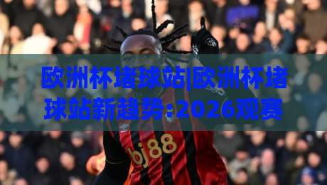 欧洲杯堵球站|欧洲杯堵球站新趋势:2026观赛互动玩法与(欧洲杯堵球站)社群文化-线上十大最稳进球网全场回放投屏赛程投注录像回放策略