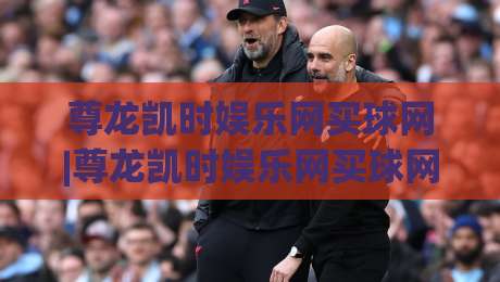 尊龙凯时娱乐网买球网|尊龙凯时娱乐网买球网新手指南:从注册到实战的流畅体验【尊龙凯时娱乐网买球网】-网上热门比球站粤语解说高水贴水在线原声解说降盘