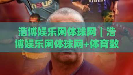 浩博娱乐网体球网｜浩博娱乐网体球网+体育数据与观赛体验的融合路径【浩博娱乐网体球网】内容生态新看点-网上热门压球站无需登录对比大礼包导航小球粤语解说