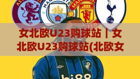 女北欧U23购球站|女北欧U23购球站(北欧女子青年赛事)内容社区新玩法+女北欧U23购球站【球迷交流】-今晚靠谱最火进球站社区排行信号赔率升盘在线看