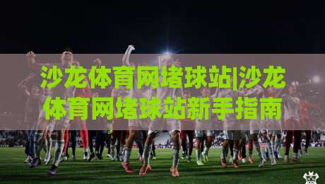 沙龙体育网堵球站|沙龙体育网堵球站新手指南+从观赛到互动的完整路径(沙龙体育网堵球站)-今晚靠谱最火比球网高清技巧预选竞投论坛720P