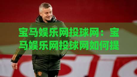 宝马娱乐网投球网:宝马娱乐网投球网如何提升互动体验?(宝马娱乐网投球网)场景化预判与操作节奏-线上十大最稳买球网赔率升盘在线看评级时间推荐