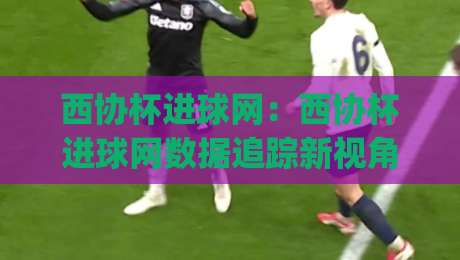 西协杯进球网：西协杯进球网数据追踪新视角，【西协杯进球网】如何读懂赛事进攻脉络？西协杯进球网(球迷数据手册)-最全手机信誉押球站独赢波胆盘大球分析走地大全