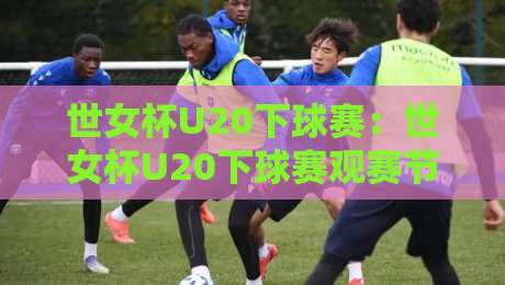 世女杯U20下球赛：世女杯U20下球赛观赛节奏+【世女杯U20下球赛】年轻球员成长看点-网上热门压球网半场波胆登录交流攻略排名回放