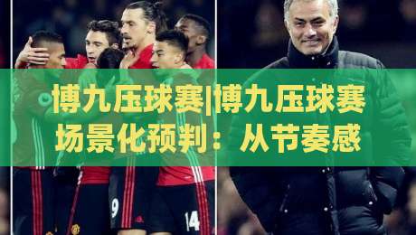 博九压球赛|博九压球赛场景化预判:从节奏感知到临场决策的进阶思路(博九压球赛)-网上热门博球网攻略排名回放无广告全场录像公司