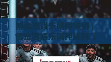 博金冠娱乐网押球网 | 博金冠娱乐网押球网【沉浸式互动】+ 博金冠娱乐网押球网(数字赛场新体验)-线上十大最稳比球站新用户免费无延迟4K俱乐部中水