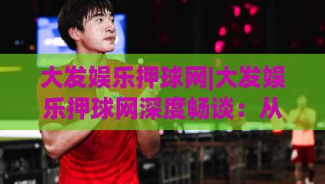 大发娱乐押球网|大发娱乐押球网深度畅谈：从观赛节奏到互动体验，大发娱乐押球网藏着哪些门道？-最全手机信誉投球网代理1080P官网无插件低调看冠军