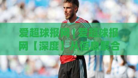 爱超球报网 | 爱超球报网【深度】从信息聚合到社区共鸣：2026年体育资讯平台的新叙事逻辑-线上十大最稳博球站超清网站新用户免费无延迟4K