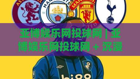 亚博娱乐网投球网 | 亚博娱乐网投球网 + 沉浸式互动体验新浪潮 (亚博娱乐网投球网)-最大权威网页投球站低水无需注册观看解说让球盘高清