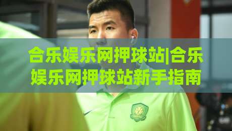 合乐娱乐网押球站|合乐娱乐网押球站新手指南：从零开始玩转(合乐娱乐网押球站)的实用技巧-今晚靠谱最火博球站上盘地址两球半社区排行信号