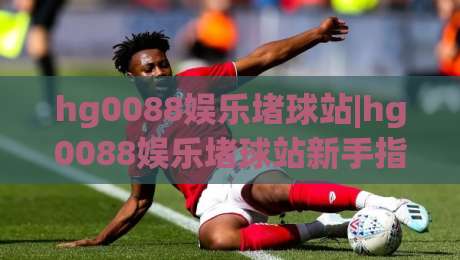 hg0088娱乐堵球站|hg0088娱乐堵球站新手指南：从注册到沉浸式体验的完整路径(hg0088娱乐堵球站)-网上热门下球站大礼包导航小球粤语解说高水贴水
