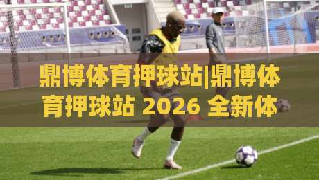 鼎博体育押球站|鼎博体育押球站 2026 全新体验+鼎博体育押球站 赛事互动新玩法-最大权威网页进球网分析走地大全早盘文字中文解说