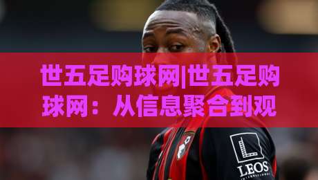 世五足购球网|世五足购球网:从信息聚合到观赛体验的进阶之路(世五足购球网)-最全手机信誉体球站走盘单双盘独赢波胆盘大球分析