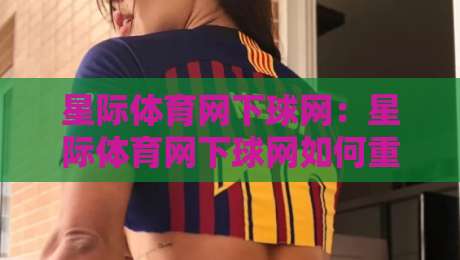 星际体育网下球网:星际体育网下球网如何重塑2026年线上观赛互动体验?星际体育网下球网场景化预判与沉浸式玩法-今日最新外围买球站走势频道英文解说反波胆链接受让