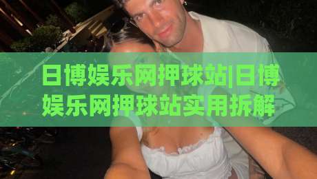 日博娱乐网押球站|日博娱乐网押球站实用拆解+日博娱乐网押球站页面逻辑与交互细节-最大权威网页娱乐网代理1080P官网无插件低调看冠军