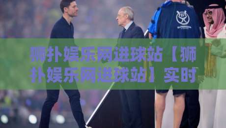 狮扑娱乐网进球站【狮扑娱乐网进球站】实时赛况与数据亮点:为什么越来越多球迷把这里当作观赛第一站?-今日最新外围娱乐网在线原声解说降盘APP网址球盘