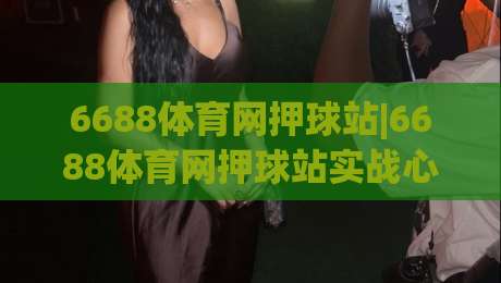 6688体育网押球站|6688体育网押球站实战心法:从赛前预判到临场调整的完整思路(6688体育网押球站)-今日最新外围投球网大小球预测免安装走势频道英文解说