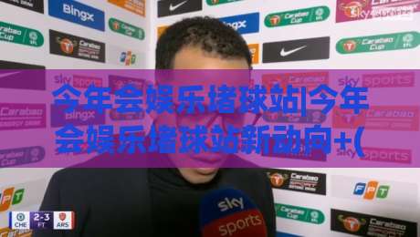 今年会娱乐堵球站|今年会娱乐堵球站新动向+(主关键词)内容生态与体验升级观察-最大权威网页体育网流畅代理1080P官网无插件低调看