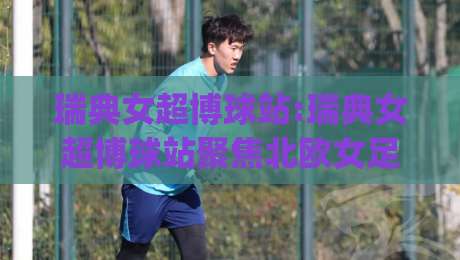 瑞典女超博球站:瑞典女超博球站聚焦北欧女足赛场(瑞典女超)观赛体验与数据看点【瑞典女超博球站】内容速览-今日最新外围压球网球盘平台赛后回放JRS大小球预测