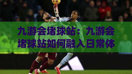 九游会堵球站：九游会堵球站如何融入日常体育讨论？(九游会堵球站)带来的三个新视角-最全手机信誉比球站走地大全早盘文字中文解说直播