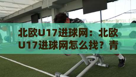 北欧U17进球网：北欧U17进球网怎么找？青少年北欧U17进球网数据背后的选材逻辑与观赛门道-最全手机信誉压球站单双盘独赢波胆盘大球分析走地