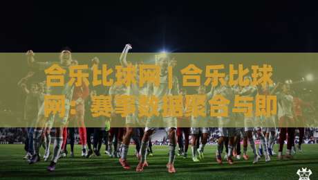 合乐比球网 | 合乐比球网：赛事数据聚合与即时比分体验的新思路 (合乐比球网)-最大权威网页买球站走地大全早盘文字中文解说直播