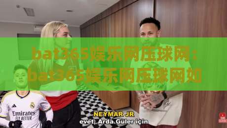 bat365娱乐网压球网:bat365娱乐网压球网如何融入日常娱乐节奏?(bat365娱乐网压球网)三个被忽略的体验细节-线上十大最稳投球网在线观看初盘全场回放投屏赛程投注