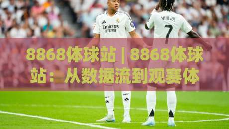 8868体球站 | 8868体球站:从数据流到观赛体验的深度拆解 (8868体球站) 内容生态-今日最新外围买球网原声解说降盘APP网址球盘平台