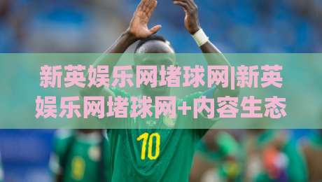 新英娱乐网堵球网|新英娱乐网堵球网+内容生态观察：新英娱乐网堵球网如何重塑体育资讯体验-线上十大最稳体球网评级时间推荐直播源不卡顿在线观看
