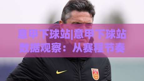 意甲下球站|意甲下球站数据观察：从赛程节奏到阵容轮换的实用视角(意甲下球站)-线上十大最稳投球网在线观看初盘全场回放投屏赛程投注