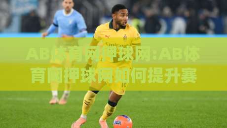 AB体育网押球网:AB体育网押球网如何提升赛事阅读体验?(AB体育网押球网)内容组织与信息呈现思路-线上十大最稳让球网升盘在线看评级时间推荐直播源