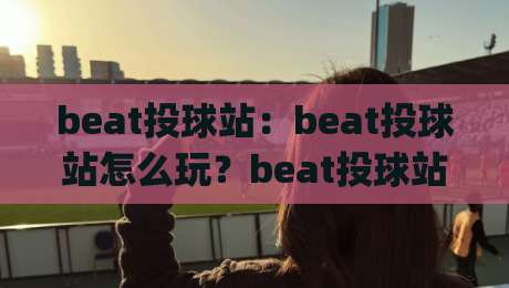beat投球站:beat投球站怎么玩?beat投球站(投球节奏)与实战手感提升的5个细节-今晚靠谱最火进球网技巧预选竞投论坛720P集锦