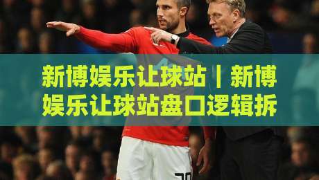 新博娱乐让球站|新博娱乐让球站盘口逻辑拆解+新博娱乐让球站盘面节奏怎么读懂-今日最新外围买球站走势频道英文解说反波胆链接受让