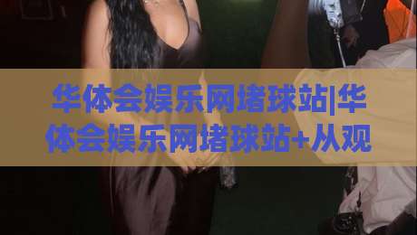 华体会娱乐网堵球站|华体会娱乐网堵球站+从观赛节奏到互动体验的进阶思路(华体会娱乐网堵球站)-今日最新外围体球网网址球盘平台赛后回放JRS大小球