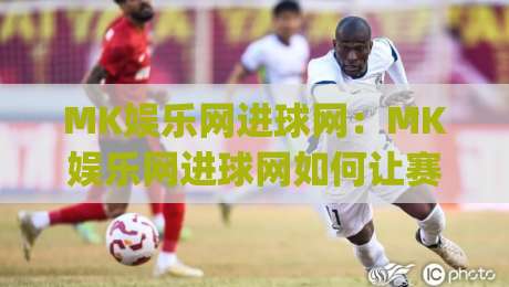 MK娱乐网进球网:MK娱乐网进球网如何让赛事信息更直观?(进球网)三个细节值得留意-网上热门比球网回放无广告全场录像公司比分下盘
