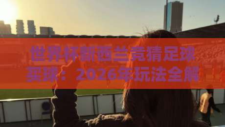 世界杯新西兰竞猜足球买球:2026年玩法全解析+避坑指南(世界杯新西兰竞猜足球买球)