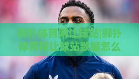 狮扑体育网让球站|狮扑体育网让球站数据怎么读?(狮扑体育网让球站)三个被忽略的观察维度-今日最新外围让球网降盘APP网址球盘平台赛后回放