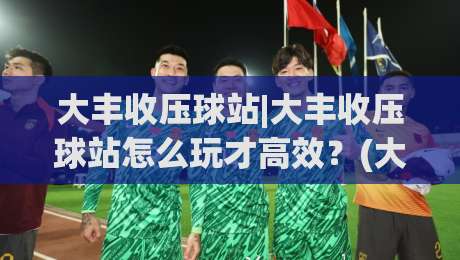大丰收压球站|大丰收压球站怎么玩才高效?(大丰收压球站)实战节奏与场景化预判-最全手机信誉投球网代理1080P官网无插件低调看冠军