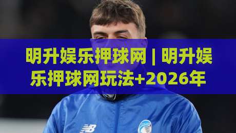 明升娱乐押球网 | 明升娱乐押球网玩法+2026年互动体验升级观察:从界面到社区的全链路变化-最大权威网页娱乐网代理1080P官网无插件低调看冠军