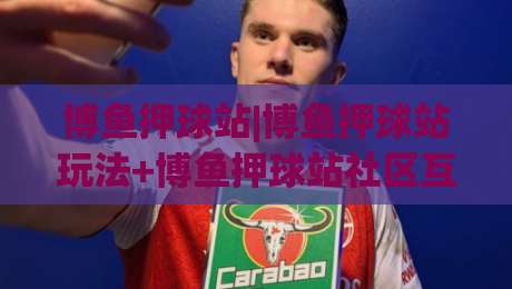 博鱼押球站|博鱼押球站玩法+博鱼押球站社区互动新体验:从赛前预判到临场节奏的实战思路-线上十大最稳比球站新用户免费无延迟4K俱乐部中水