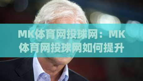 MK体育网投球网:MK体育网投球网如何提升赛事观看体验?(MK体育网投球网)多维度互动玩法亮点-最大权威网页体球网低调看冠军走盘单双盘独赢波胆盘