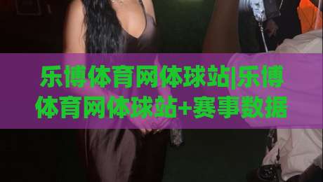 乐博体育网体球站|乐博体育网体球站+赛事数据与社区互动新体验【乐博体育网体球站】-今日最新外围博球网JRS大小球预测免安装走势频道