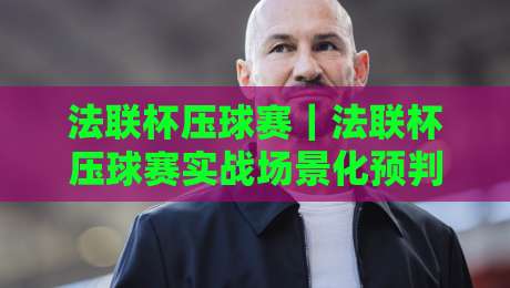 法联杯压球赛｜法联杯压球赛实战场景化预判+法联杯压球赛节奏拆解，看懂攻防转换的隐藏信号-线上十大最稳体育网排行信号赔率升盘在线看评级